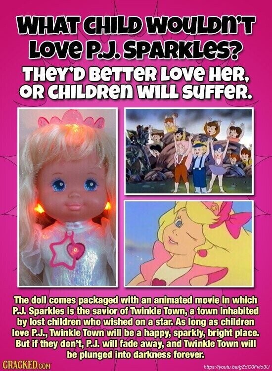 WHAT CHILD WOULDN'T LOVE P.J. SPARKLES? THeY'D BeTTeR LOVE HeR, OR CHILDREN WILL SUFFER. The doll comes packaged with an animated movie in which P.J. Sparkles is the savior of Twinkle Town, a town inhabited by lost children who wished on a star. As long as children love P.J., Twinkle Town will be a happy, sparkly, bright place. But if they don't, P.J. will fade away, and Twinkle Town will be plunged into darkness forever. CRACKED.COM https://youtu.be/gZdC0Fvlo3U