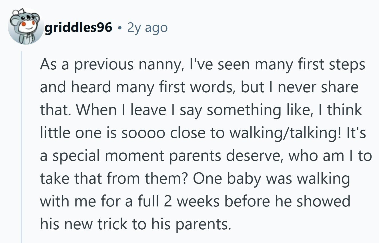 griddles96 2y ago As a previous nanny, I've seen many first steps and heard many first words, but I never share that. When I leave I say something like, | think little one is SOOOO close to walking/talking! It's a special moment parents deserve, who am | to take that from them? One baby was walking with me for a full 2 weeks before he showed his new trick to his parents. 