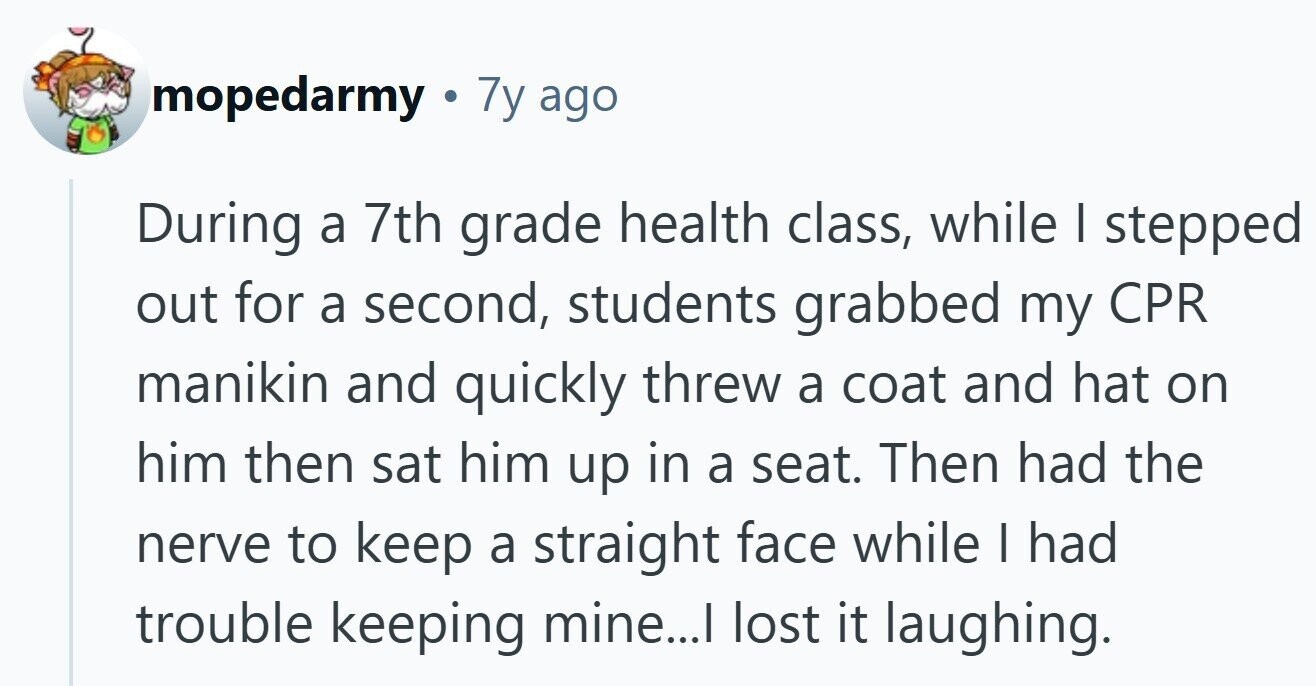 mopedarmy . 7y ago During a 7th grade health class, while I stepped out for a second, students grabbed my CPR manikin and quickly threw a coat and hat on him then sat him up in a seat. Then had the nerve to keep a straight face while I had trouble keeping mine...I lost it laughing. 