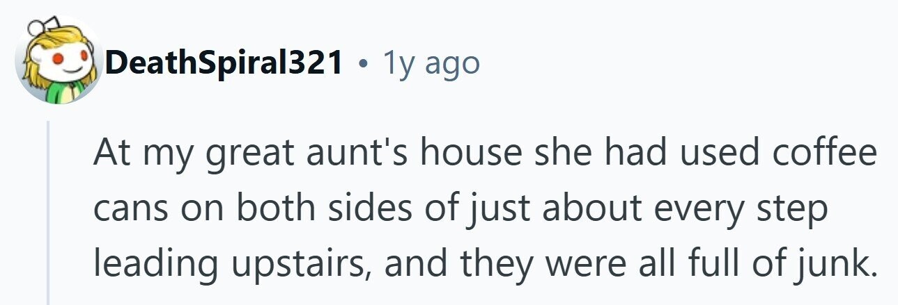 DeathSpiral321 . 1y ago At my great aunt's house she had used coffee cans on both sides of just about every step leading upstairs, and they were all full of junk. 