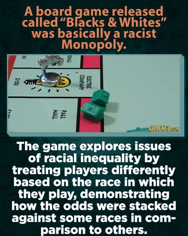 A board game released called Blacks & Whites was basically a racist Monopoly. EHALL 04 COMPANY ELECTRIC £150 ٢٩٨٨ MALL PALL CRACKED.COM The game explores issues of racial inequality by treating players differently based on the race in which they play, demonstrating how the odds were stacked against some races in com- parison to others.