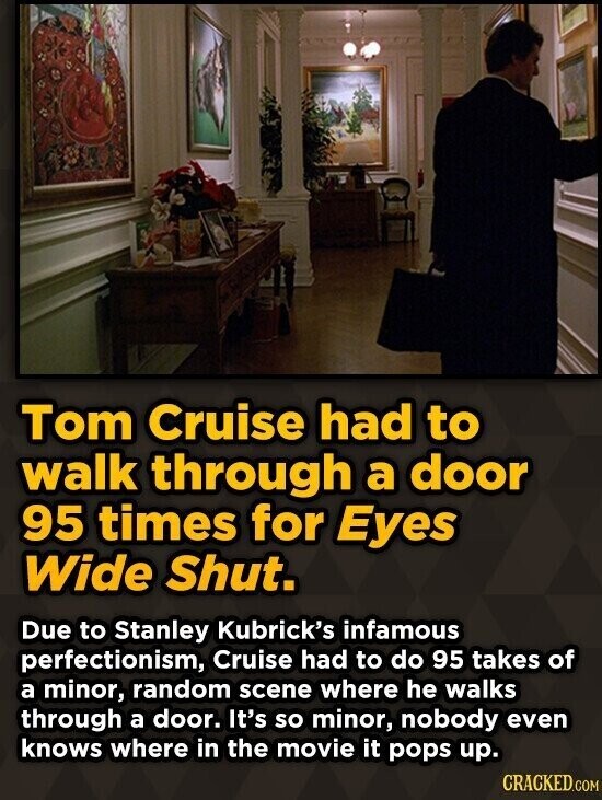 Tom Cruise had to walk through a door 95 times for Eyes Wide Shut. Due to Stanley Kubrick's infamous perfectionism, Cruise had to do 95 takes of a minor, random scene where he walks through a door. It's so minor, nobody even knows where in the movie it pops up. CRACKED.COM