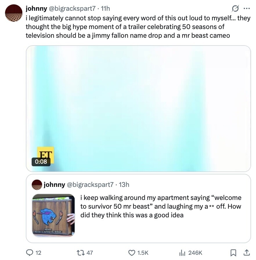 s ... johnny @bigrackspart7 11h i legitimately cannot stop saying every word of this out loud to myself... they thought the big hype moment of a trailer celebrating 50 seasons of television should be a jimmy fallon name drop and a mr beast cameo ET 0:08 johnny @bigrackspart7 13h ikeep walking around my apartment saying welcome to survivor 50 mr beast and laughing my a** off. How did they think this was a good idea PROBST Welcome Survey 50 McDeunt 12 47 1.5K 246K 