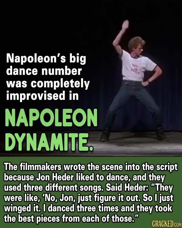 Napoleon's big dance number was completely improvised in NAPOLEON DYNAMITE. The filmmakers wrote the scene into the script because Jon Heder liked to dance, and they used three different songs. Said Heder: They were like, 'No, Jon, just figure it out. So I just winged it. I danced three times and they took the best pieces from each of those. CRACKED.COM