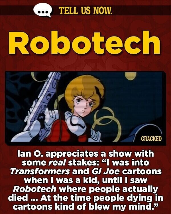 ... TELL US NOW. Robotech CRACKED lan О. appreciates a show with some real stakes: I was into Transformers and GI Joe cartoons when I was a kid, until I saw Robotech where people actually died = ... At the time people dying in cartoons kind of blew my mind.