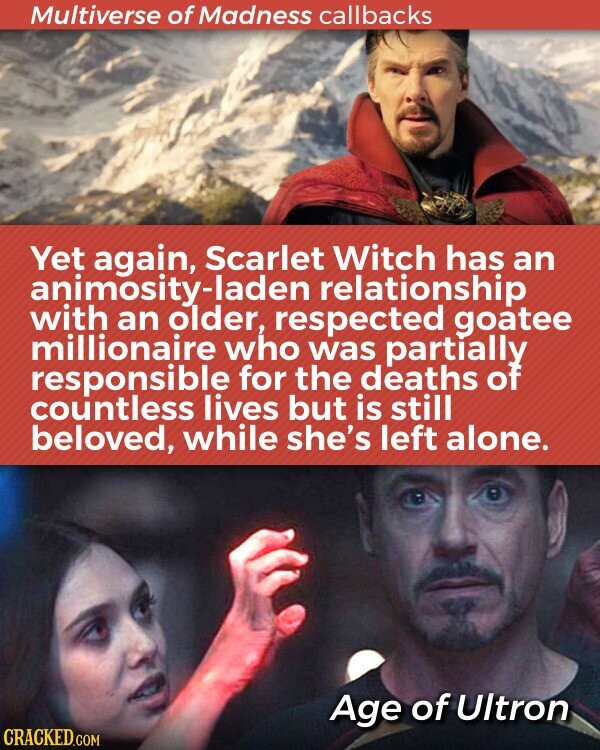 Multiverse of Madness callbacks Yet again, Scarlet Witch has an animosity-laden relationship with an older, respected goatee millionaire who was partially responsible for the deaths of countless lives but is still beloved, while she's left alone. Age of Ultron CRACKED.COM