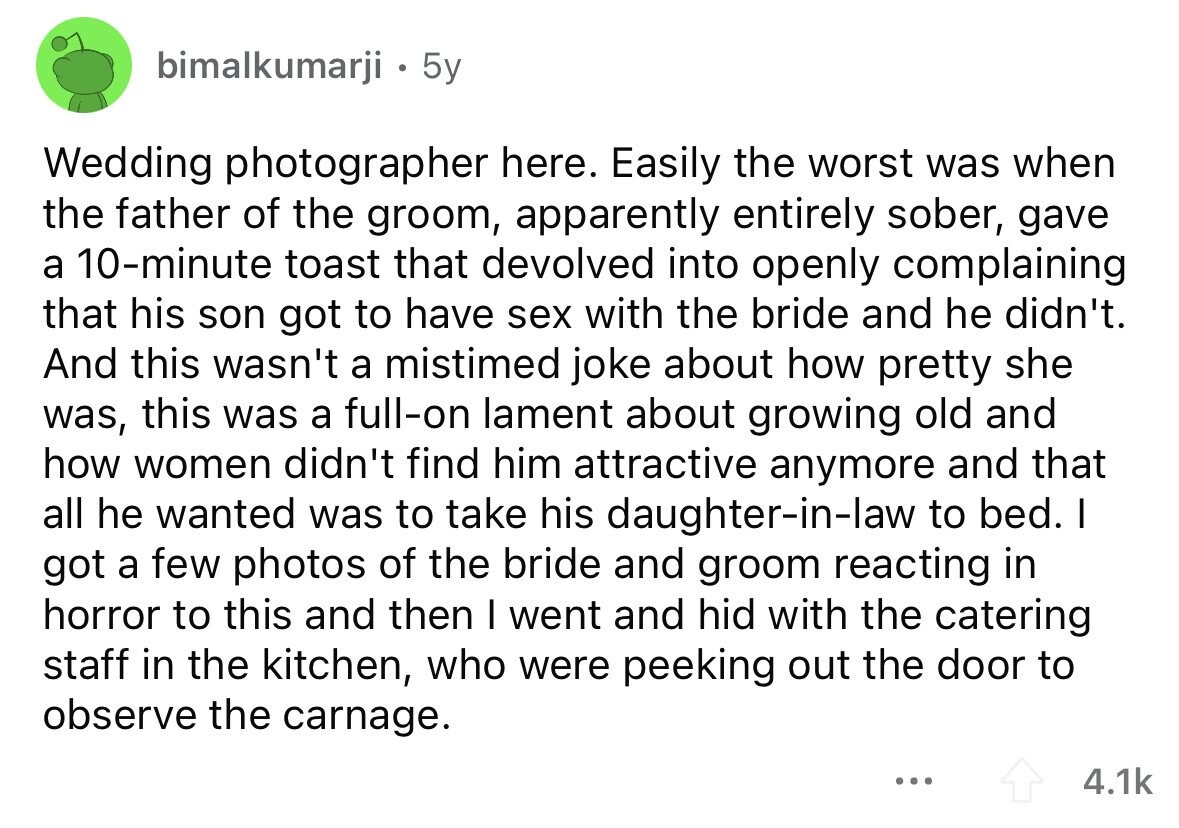 bimalkumarji . 5y Wedding photographer here. Easily the worst was when the father of the groom, apparently entirely sober, gave a 10-minute toast that devolved into openly complaining that his son got to have sex with the bride and he didn't. And this wasn't a mistimed joke about how pretty she was, this was a full-on lament about growing old and how women didn't find him attractive anymore and that all he wanted was to take his daughter-in-law to bed. I got a few photos of the bride and groom reacting in horror to this and then I went and