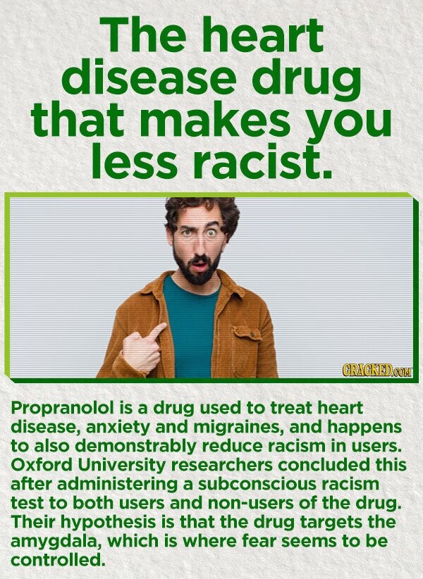 The heart disease drug that makes you less racist. CRACKED.COM Propranolol is a drug used to treat heart disease, anxiety and migraines, and happens to also demonstrably reduce racism in users. Oxford University researchers concluded this after administering a subconscious racism test to both users and non-users of the drug. Their hypothesis is that the drug targets the amygdala, which is where fear seems to be controlled.