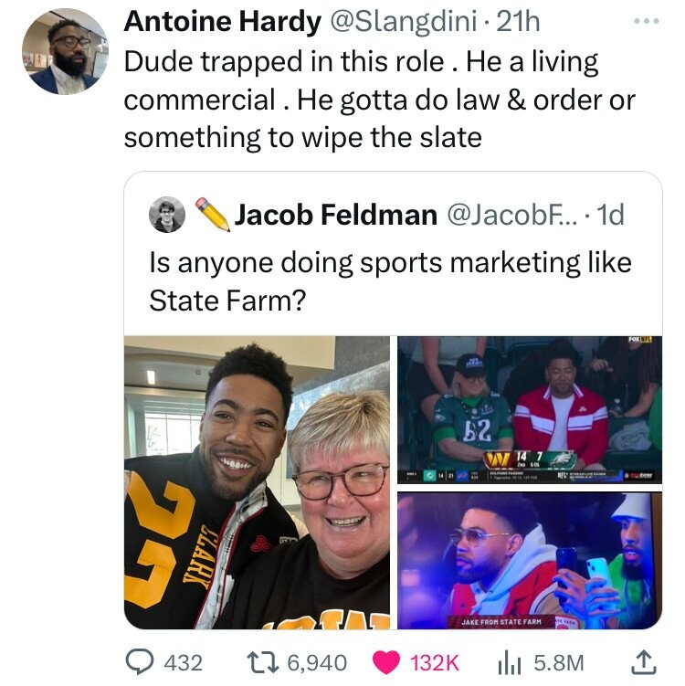 Antoine Hardy @Slangdini 21h ... Dude trapped in this role. Не a living commercial. . Не gotta do law & order or something to wipe the slate Jacob Feldman @JacobF... 1d Is anyone doing sports marketing like State Farm? FOX 62 14 7 22 Zwe 6-06 SOUPHNE Passport NEW S - CLARK m TAXA JAKE FROM STATE FARM 432 6,940 132K 5.8M
