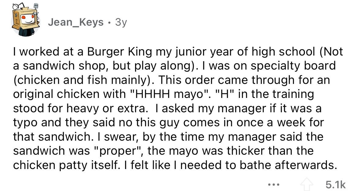 Jean_Keys . 3y I worked at a Burger King my junior year of high school (Not a sandwich shop, but play along). I was on specialty board (chicken and fish mainly). This order came through for an original chicken with HHHH mayo. H in the training stood for heavy or extra. I asked my manager if it was a typo and they said no this guy comes in once a week for that sandwich. I swear, by the time my manager said the sandwich was proper, the mayo was thicker than the chicken patty itself. I felt like I needed