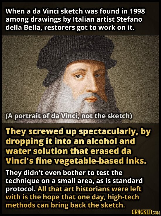 When a da Vinci sketch was found in 1998 among drawings by Italian artist Stefano della Bella, restorers got to work on it. (A portrait of da Vinci, not the sketch) They screwed up spectacularly, by dropping it into an alcohol and water solution that erased da Vinci's fine vegetable-based inks. They didn't even bother to test the technique on a small area, as is standard protocol. All that art historians were left with is the hope that one day, high-tech methods can bring back the sketch. CRACKED.COM