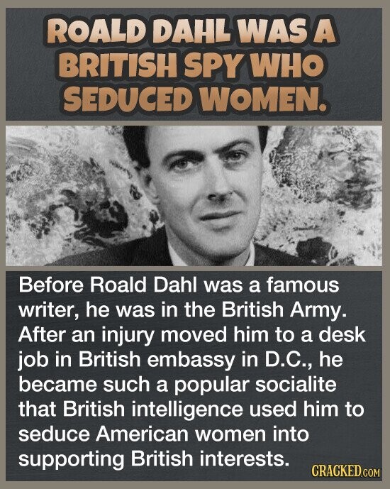 ROALD DAHL WAS A BRITISH SPY WHO SEDUCED WOMEN. Before Roald Dahl was a famous writer, he was in the British Army. After an injury moved him to a desk job in British embassy in D.C., he became such a popular socialite that British intelligence used him to seduce American women into supporting British interests. CRACKED.COM