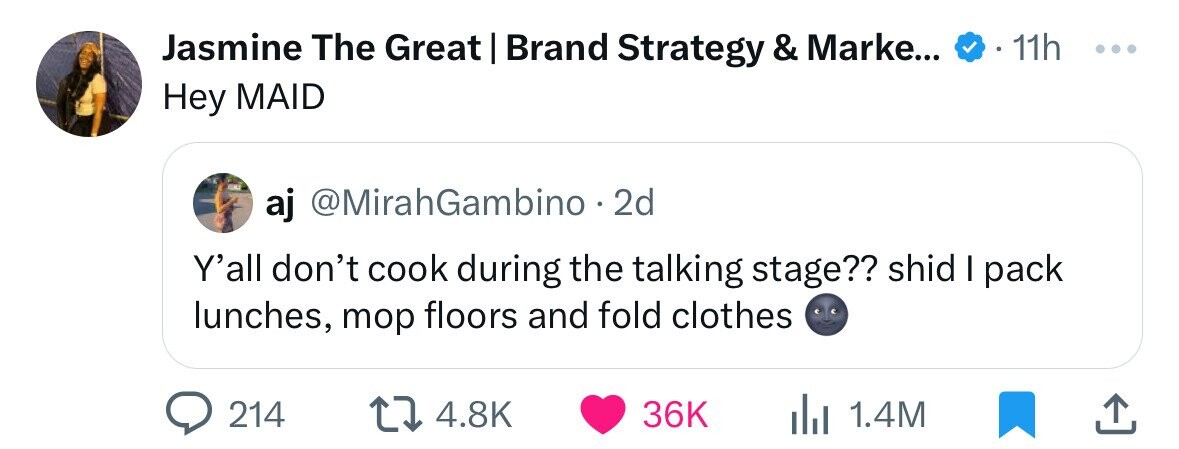 Jasmine The Great | Brand Strategy & Marke... 11h ... Hey MAID aj @MirahGambino . 2d Y'all don't cook during the talking stage?? shid I pack lunches, mop floors and fold clothes 214 4.8K 36K 1.4M
