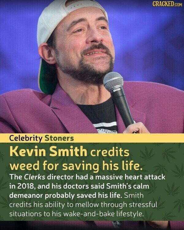 CRACKED.COM Celebrity Stoners Kevin Smith credits weed for saving his life. The Clerks director had a massive heart attack in 2018, and his doctors said Smith's calm demeanor probably saved his life. Smith credits his ability to mellow through stressful situations to his wake-and-bake lifestyle.