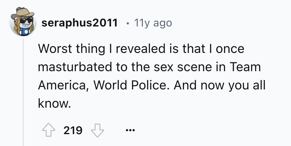 seraphus2011 11y ago Worst thing I revealed is that I once masturbated to the sex scene in Team America, World Police. And now you all know. 219 ... 