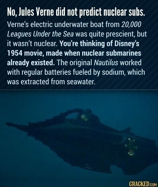 No, Jules Verne did not predict nuclear subs. Verne's electric underwater boat from 20,000 Leagues Under the Sea was quite prescient, but it wasn't nuclear. You're thinking of Disney's 1954 movie, made when nuclear submarines already existed. The original Nautilus worked with regular batteries fueled by sodium, which was extracted from seawater. CRACKED.COM