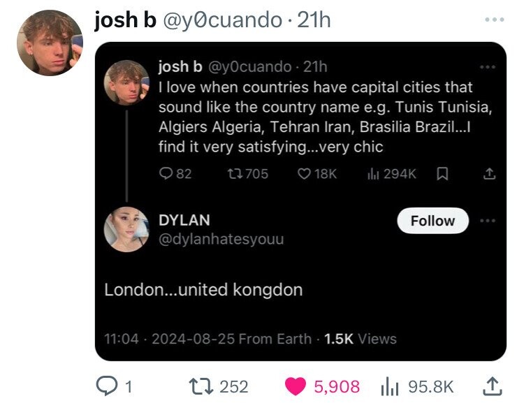 josh b @y0cuando.2 21h josh b @y0cuando.2 21h I love when countries have capital cities that sound like the country name e.g. Tunis Tunisia, Algiers Algeria, Tehran Iran, Brasilia Brazil...I find it very satisfying...very chic 82 705 18K 294K الله DYLAN Follow @dylanhatesyouu London...united kongdon 11:04 2024-08-25 From Earth 1.5K Views 1 252 5,908 95.8K