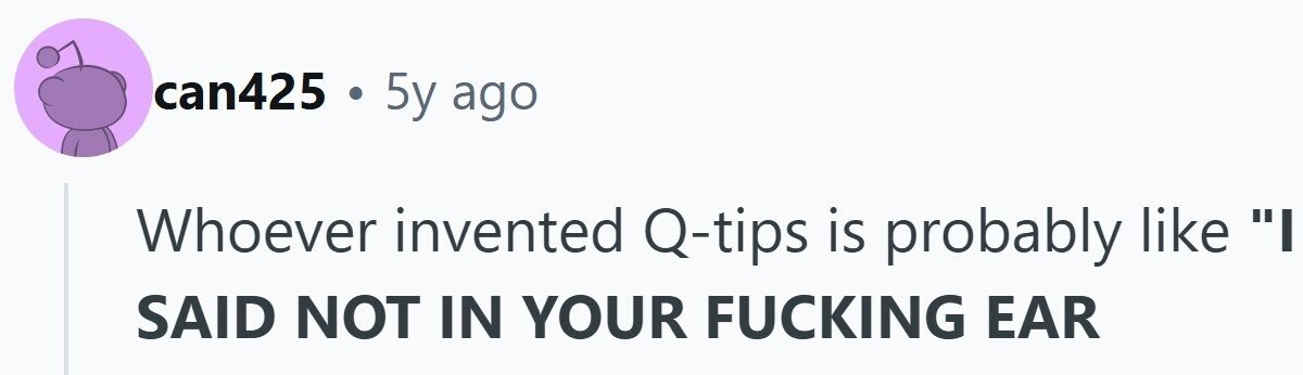 can425 . 5y ago Whoever invented Q-tips is probably like I SAID NOT IN YOUR FUCKING EAR