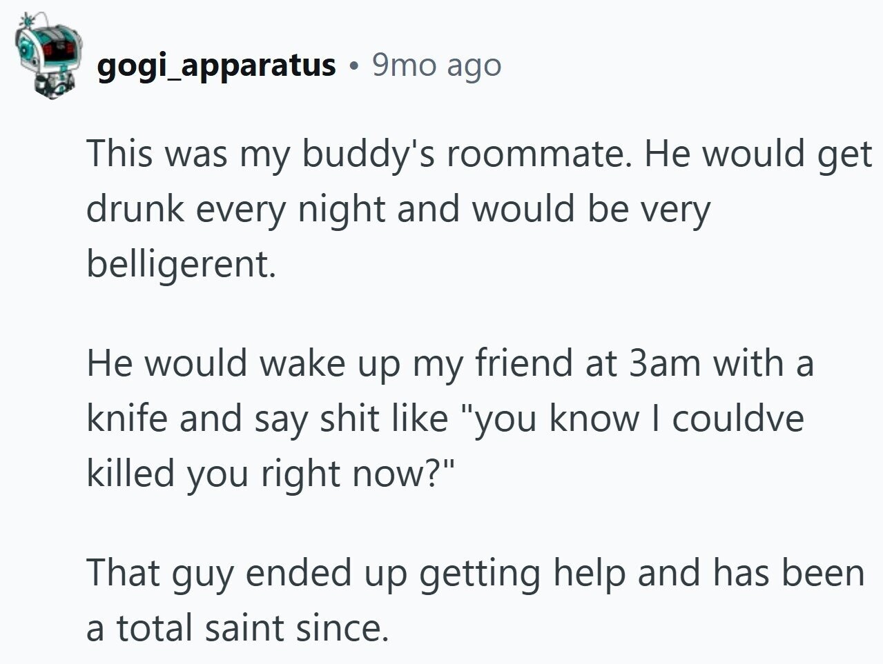 gogi_apparatus 9mo ago This was my buddy's roommate. Не would get drunk every night and would be very belligerent. Не would wake up my friend at 3am with a knife and say shit like you know I couldve killed you right now? That guy ended up getting help and has been a total saint since.
