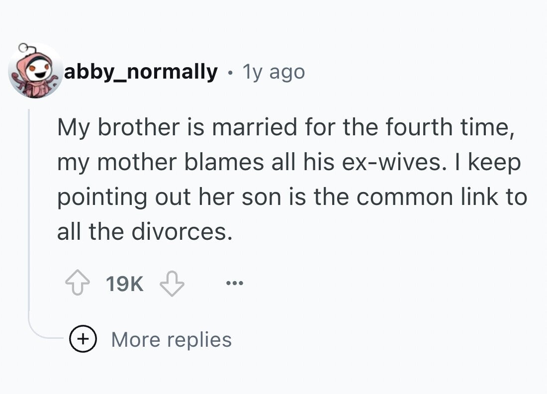 abby_normally . 1y ago My brother is married for the fourth time, my mother blames all his ex-wives. I keep pointing out her son is the common link to all the divorces. 19K ... + More replies