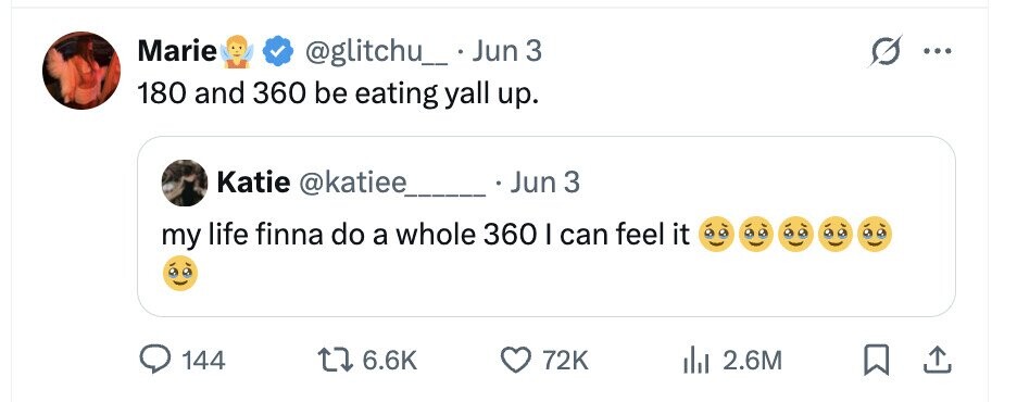 Marie @glitchu_ . Jun 3 ... 180 and 360 be eating yall up. Katie @katiee Jun 3 my life finna do a whole 360 I can feel it 144 6.6K 72K 2.6M
