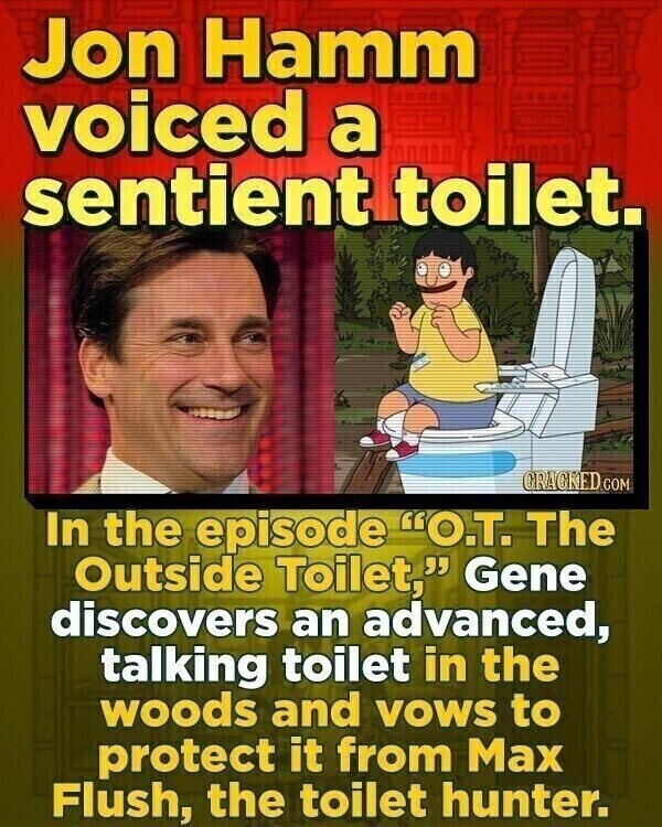 Jon Hamm voiced a sentient toilet. CRACKED COM In the episode O.T. The Outside Toilet, Gene discovers an advanced, talking toilet in the woods and VOWS to protect it from Max Flush, the toilet hunter.