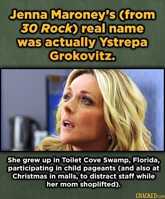 Jenna Maroney's (from 30 Rock) real name was actually Ystrepa Grokovitz. She grew up in Toilet Cove Swamp, Florida, participating in child pageants (and also at Christmas in malls, to distract staff while her mom shoplifted). CRACKED.COM