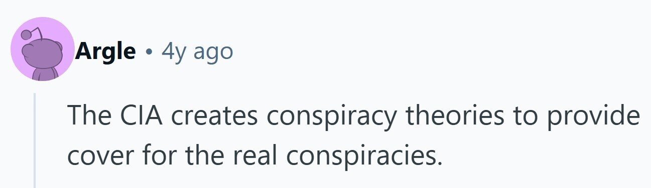 Argle . 4y ago The CIA creates conspiracy theories to provide cover for the real conspiracies. 