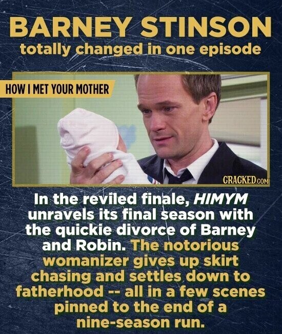 BARNEY STINSON totally changed in one episode HOW I MET YOUR MOTHER CRACKED.COM In the reviled finale, HIMYM unravels its final season with the quickie divorce of Barney and Robin. The notorious womanizer gives up skirt chasing and settles down to fatherhood-all in a few scenes pinned to the end of a nine-season run.