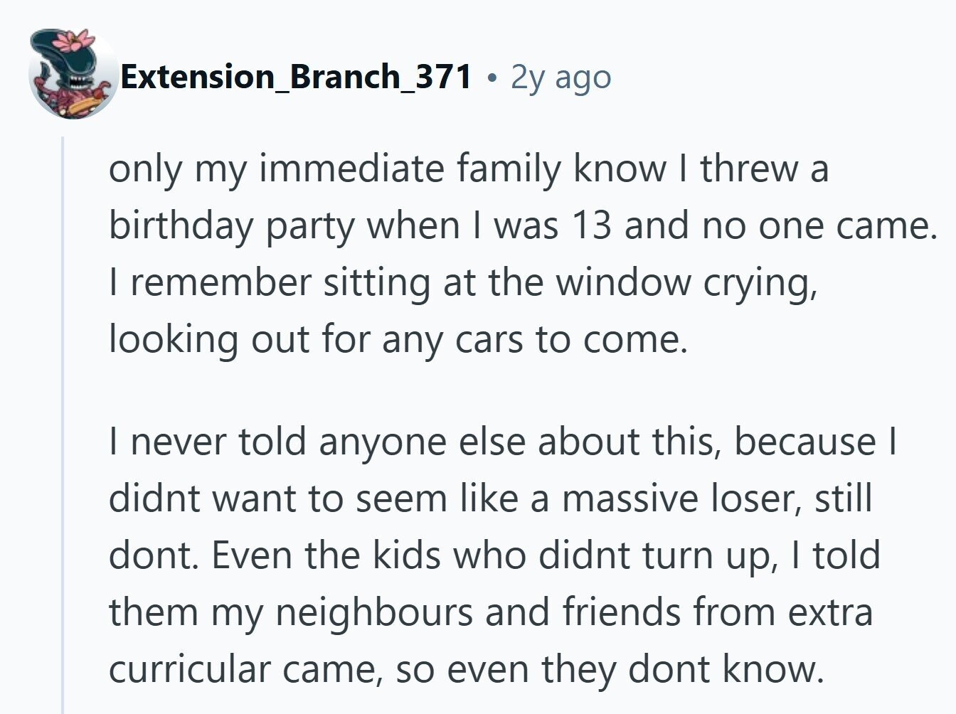 Extension_Branch_371 . 2 2y ago only my immediate family know I threw a birthday party when I was 13 and no one came. | remember sitting at the window crying, looking out for any cars to come. | never told anyone else about this, because I didnt want to seem like a massive loser, still dont. Even the kids who didnt turn up, I told them my neighbours and friends from extra curricular came, so even they dont know. 