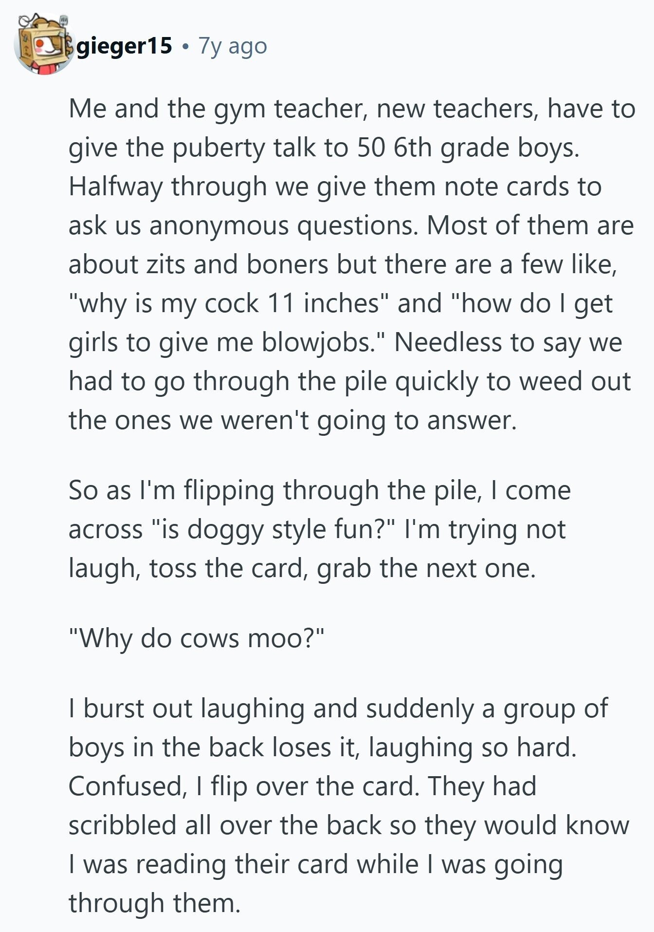 gieger15 7y ago Me and the gym teacher, new teachers, have to give the puberty talk to 50 6th grade boys. Halfway through we give them note cards to ask us anonymous questions. Most of them are about zits and boners but there are a few like, why is my cock 11 inches and how do I get girls to give me blowjobs. Needless to say we had to go through the pile quickly to weed out the ones we weren't going to answer. So as I'm flipping through the pile, I come across is doggy style fun? I'm trying 