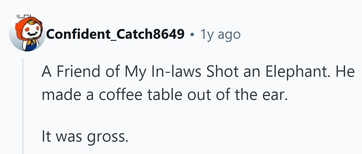 Confident_Catch8649 . 1y ago A Friend of My In-laws Shot an Elephant. Не made a coffee table out of the ear. It was gross. 