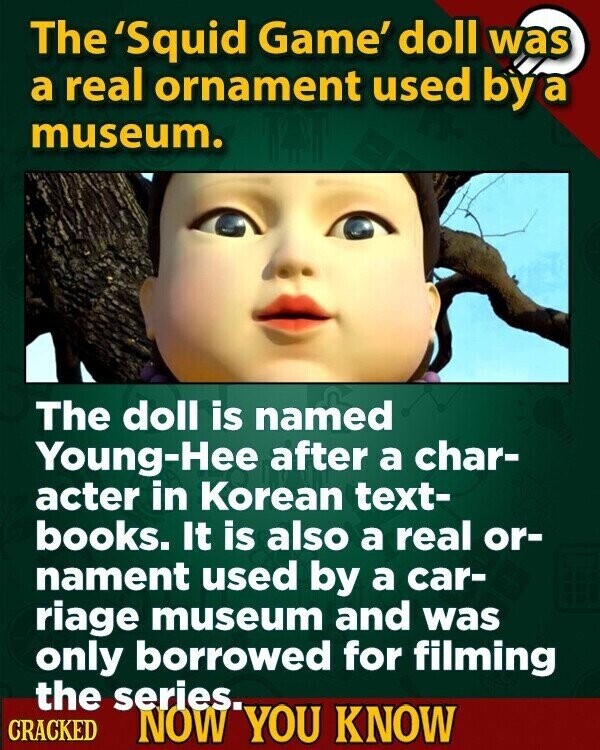 The 'Squid Game' doll was a real ornament used by a museum. The doll is named Young-Hee after a char- acter in Korean text- books. It is also a real or- nament used by a car- riage museum and was only borrowed for filming the series. CRACKED NOW YOU KNOW