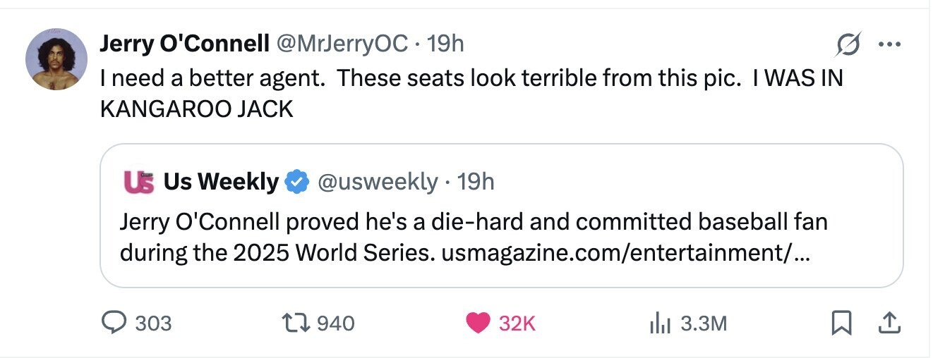 Jerry O'Connell @MrJerryOC 19h ... I need a better agent. These seats look terrible from this pic. I WAS IN KANGAROO JACK Us Us Weekly @usweekly 19h Jerry O'Connell proved he's a die-hard and committed baseball fan during the 2025 World Series. usmagazine.com/entertainment/... 303 940 32K 3.3M
