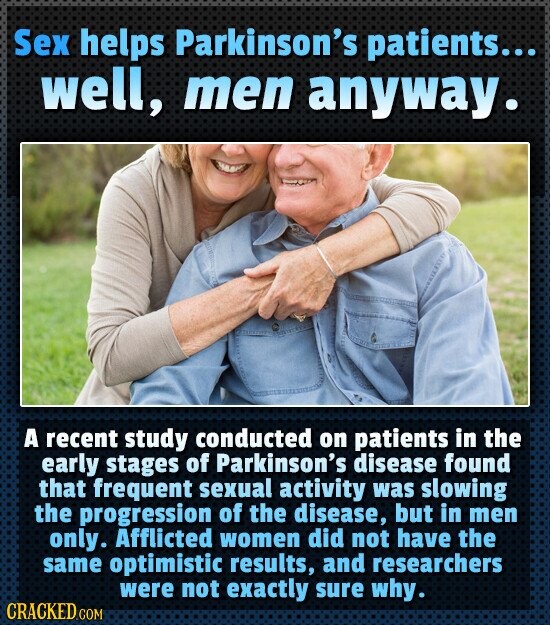 Sex helps Parkinson's patients... well, men anyway. A recent study conducted on patients in the early stages of Parkinson's disease found that frequent sexual activity was slowing the progression of the disease, but in men only. Afflicted women did not have the same optimistic results, and researchers were not exactly sure why. CRACKED.COM