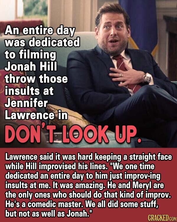 An entire day was dedicated to filming Jonah Hill throw those insults at Jennifer Lawrence in DON'T LOOK UP. Lawrence said it was hard keeping a straight face while Hill improvised his lines. We one time dedicated an entire day to him just improv-ing insults at me. It was amazing. Не and Meryl are the only ones who should do that kind of improv. He's a comedic master. We all did some stuff, but not as well as Jonah. CRACKED.COM