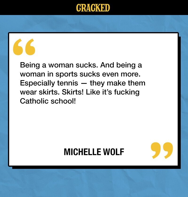 CRACKED Being a woman sucks. And being a woman in sports sucks even more. Especially tennis - they make them wear skirts. Skirts! Like it's fucking Catholic school! MICHELLE WOLF 