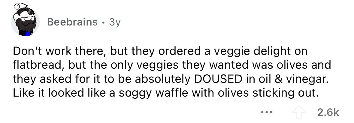 Beebrains . 3y Don't work there, but they ordered a veggie delight on flatbread, but the only veggies they wanted was olives and they asked for it to be absolutely DOUSED in oil & vinegar. Like it looked like a soggy waffle with olives sticking out. ... 2.6k