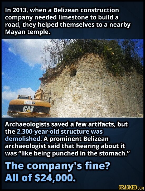 In 2013, when a Belizean construction company needed limestone to build a road, they helped themselves to a nearby Mayan temple. CAT Archaeologists saved a few artifacts, but the 2,300-year-old structure was demolished. A prominent Belizean archaeologist said that hearing about it was like being punched in the stomach. The company's fine? All of $24,000. CRACKED.COM