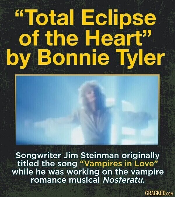 Total Eclipse of the Heart by Bonnie Tyler Songwriter Jim Steinman originally titled the song Vampires in Love while he was working on the vampire romance musical Nosferatu. CRACKED.COM