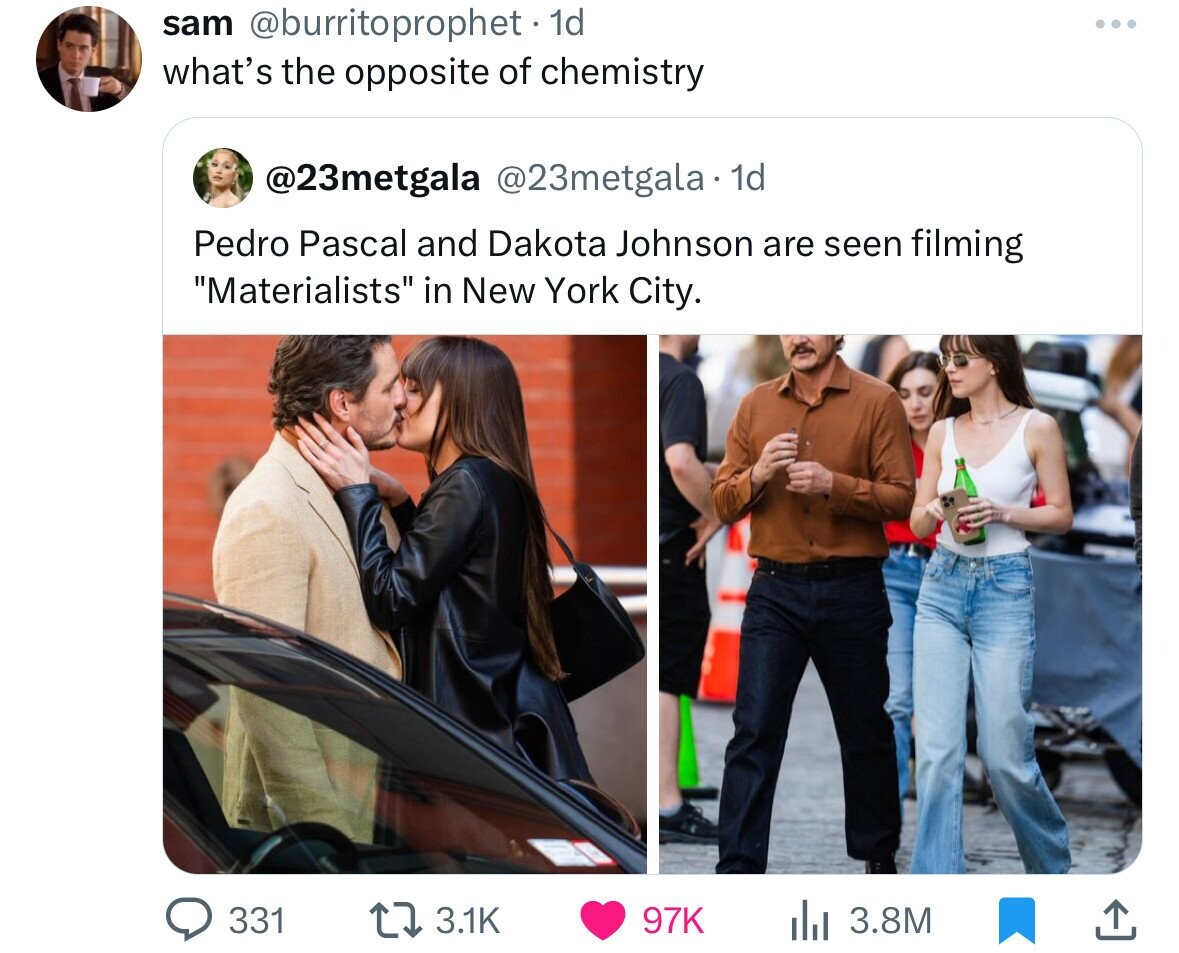 sam @burritoprophet 1d what's the opposite of chemistry @23metgala @23metgala 1d Pedro Pascal and Dakota Johnson are seen filming Materialists in New York City. 331 3.1K 97K 3.8M