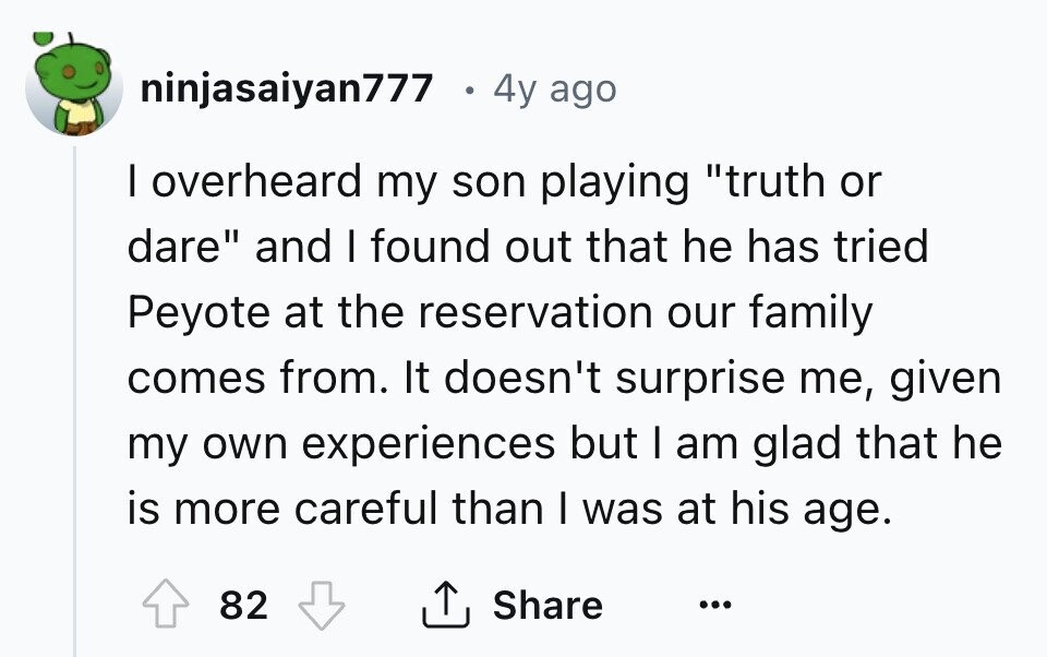ninjasaiyan777 . 4y ago I overheard my son playing truth or dare and I found out that he has tried Peyote at the reservation our family comes from. It doesn't surprise me, given my own experiences but I am glad that he is more careful than I was at his age. 82 Share ... 