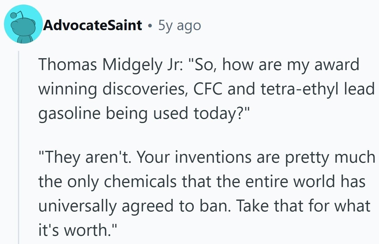 AdvocateSaint . 5y ago Thomas Midgely Jr: So, how are my award winning discoveries, CFC and tetra-ethyl lead gasoline being used today? They aren't. Your inventions are pretty much the only chemicals that the entire world has universally agreed to ban. Take that for what it's worth.