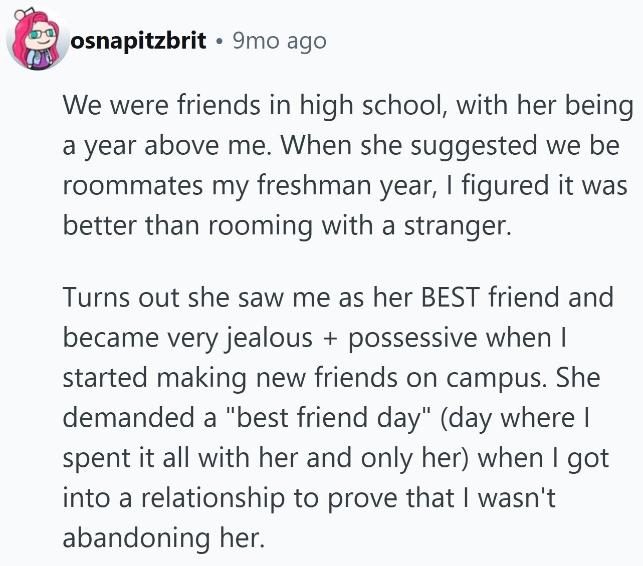 osnapitzbrit 9mo ago We were friends in high school, with her being a year above me. When she suggested we be roommates my freshman year, I figured it was better than rooming with a stranger. Turns out she saw me as her BEST friend and became very jealous + possessive when | started making new friends on campus. She demanded a best friend day (day where I spent it all with her and only her) when I got into a relationship to prove that I wasn't abandoning her.