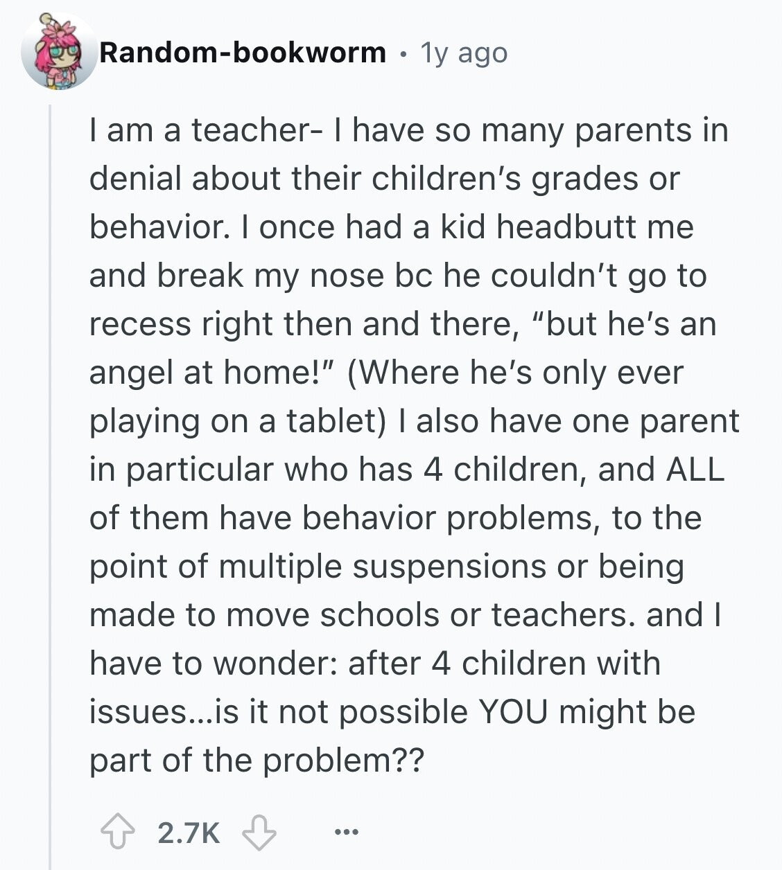 Random-bookworm 1y ago I am a teacher- I have so many parents in denial about their children's grades or behavior. I once had a kid headbutt me and break my nose bc he couldn't go to recess right then and there, but he's an angel at home! (Where he's only ever playing on a tablet) I also have one parent in particular who has 4 children, and ALL of them have behavior problems, to the point of multiple suspensions or being made to move schools or teachers. and I have to wonder: after 4 children with issues...is it not possible