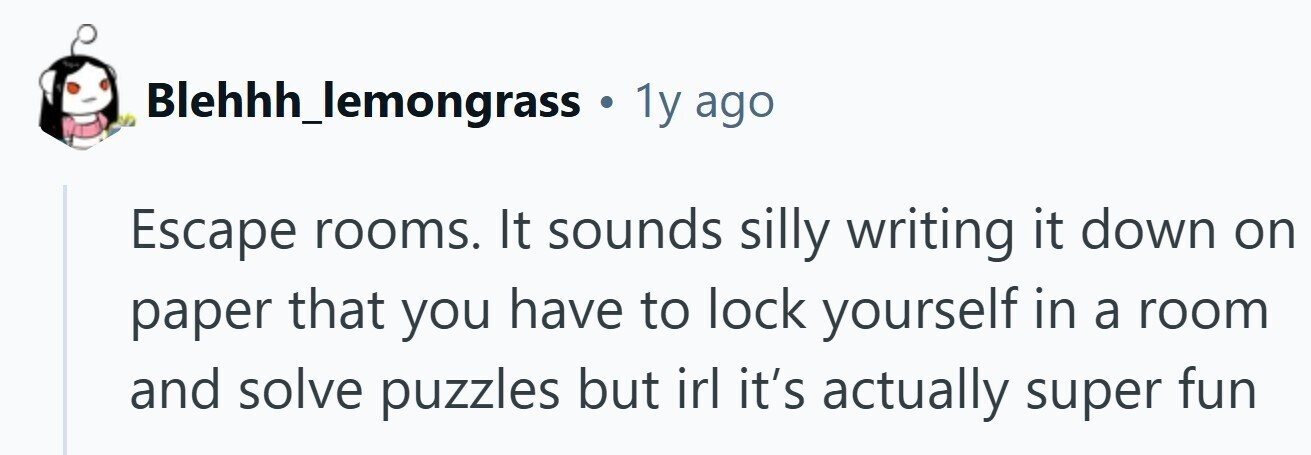 Blehhh_lemongrass . 1y ago Escape rooms. It sounds silly writing it down on paper that you have to lock yourself in a room and solve puzzles but irl it's actually super fun