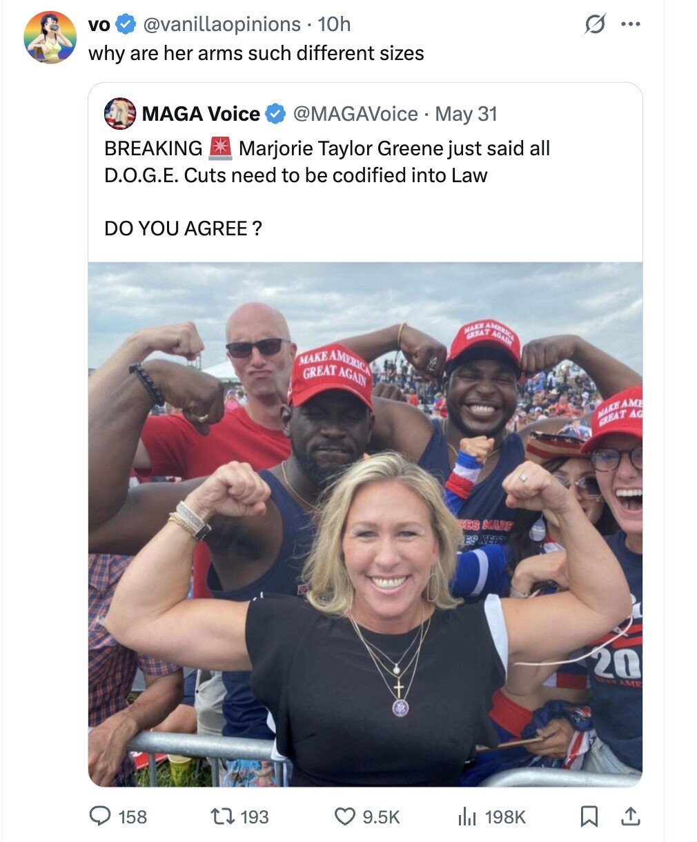 vo s @vanillaopinions 10h ... why are her arms such different sizes MAGA Voice @MAGAVoice May 31 BREAKING Marjorie Taylor Greene just said all D.O.G.E. Cuts need to be codified into Law DO YOU AGREE ? MAKE GREAT AMERICA AGAIN MAKE GREAT AMERICA AGAIN MAKE AME GREAT AG ES MARE ES KEPT 20 GERP AME 158 193 9.5K 198K