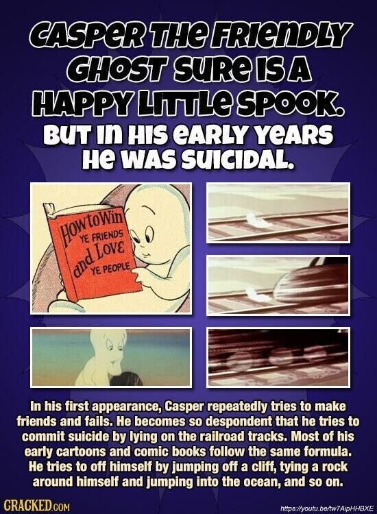 CASPER THE FRIENDLY GHOST SURE IS A HAPPY LITTLE SPOOK. BUT in HIS eARLY YEARS не WAS SUICIDAL. HowtoWin YE FRIENDS and Love YE PEOPLE In his first appearance, Casper repeatedly tries to make friends and fails. Не becomes so despondent that he tries to commit suicide by lying on the railroad tracks. Most of his early cartoons and comic books follow the same formula. Не tries to off himself by jumping off a cliff, tying a rock around himself and jumping into the ocean, and so on. CRACKED.COM https://youtu.be/tw7AipHHBXE