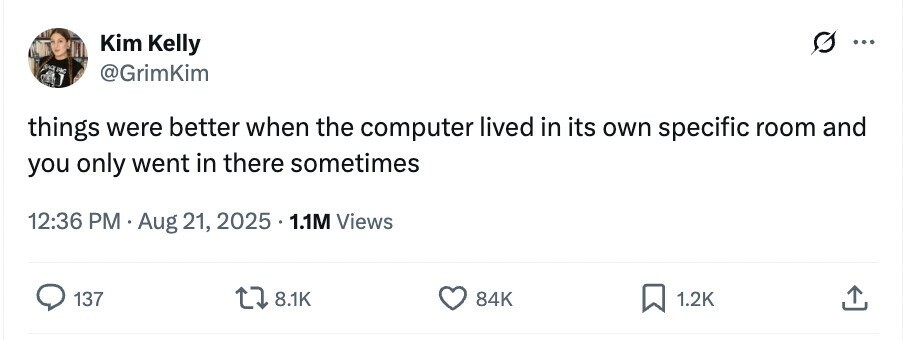 Kim Kelly ... SHE BAG @GrimKim things were better when the computer lived in its own specific room and you only went in there sometimes 12:36 PM Aug 21, 2025 . 1.1M Views 137 8.1K 84K 1.2K 