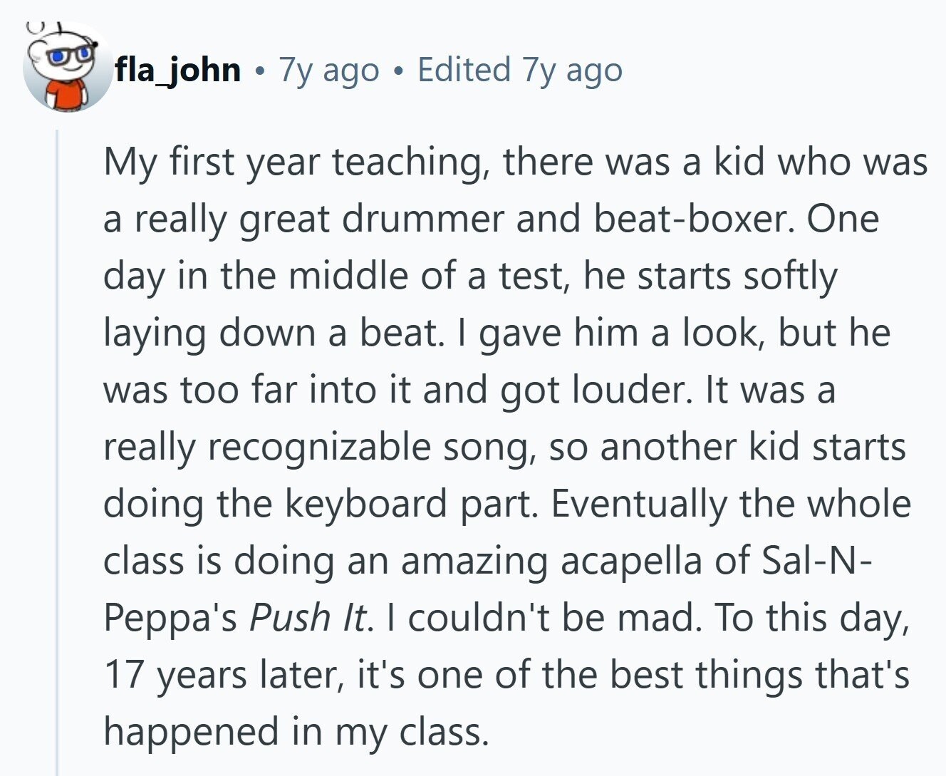 fla_john 7y ago S Edited 7y ago My first year teaching, there was a kid who was a really great drummer and beat-boxer. One day in the middle of a test, he starts softly laying down a beat. I gave him a look, but he was too far into it and got louder. It was a really recognizable song, so another kid starts doing the keyboard part. Eventually the whole class is doing an amazing acapella of Sal-N- Peppa's Push It. I couldn't be mad. To this day, 17 years later, it's one of the best things that's happened in 